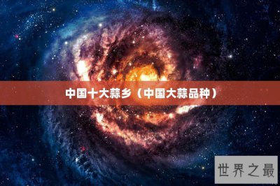 ​中国十大蒜乡（中国大蒜品种）
