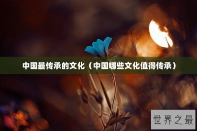 ​中国最传承的文化（中国哪些文化值得传承）
