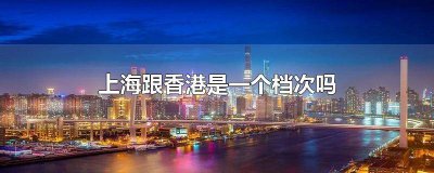 ​香港对比上海哪个更好一些 香港对比上海哪个更好一点