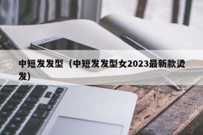 ​中短发发型（中短发发型女2023最新款烫发）