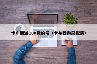​卡布西游100级的号（卡布西游刷资质）