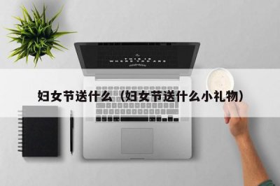 ​妇女节送什么（妇女节送什么小礼物）