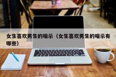 ​女生喜欢男生的暗示（女生喜欢男生的暗示有哪些）