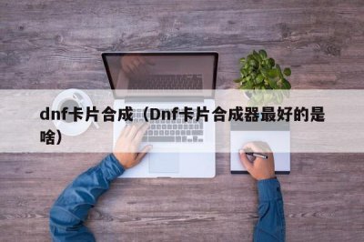 ​dnf卡片合成（Dnf卡片合成器最好的是啥）