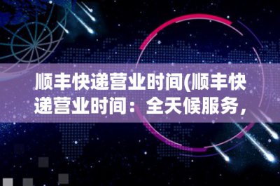 ​顺丰快递营业时间(顺丰快递营业时间：全天候服务，为您送上便捷)